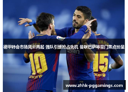 德甲转会市场风云再起 强队引援抢占先机 曼联巴萨等豪门焦点纷呈