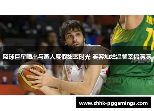 篮球巨星晒出与家人度假甜蜜时光 笑容灿烂温馨幸福满满