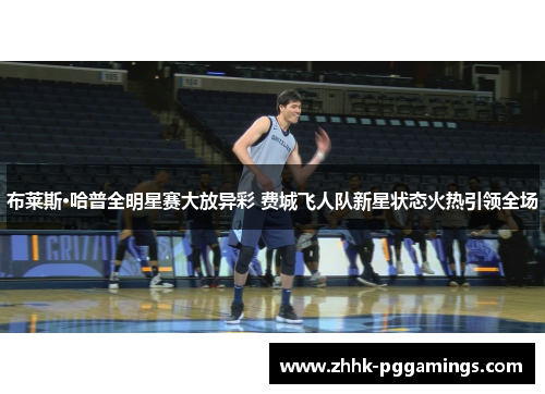 布莱斯·哈普全明星赛大放异彩 费城飞人队新星状态火热引领全场