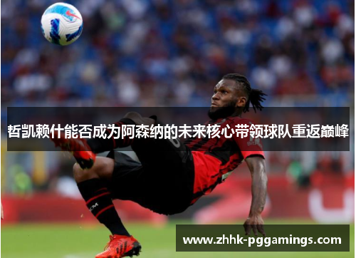 哲凯赖什能否成为阿森纳的未来核心带领球队重返巅峰