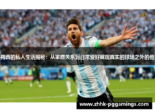 梅西的私人生活揭秘：从家庭关系到日常爱好展现真实的球场之外的他