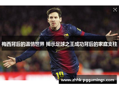 梅西背后的温情世界 揭示足球之王成功背后的家庭支柱 梅西背后的温情世界 揭示足球之王成功背后的家庭支柱