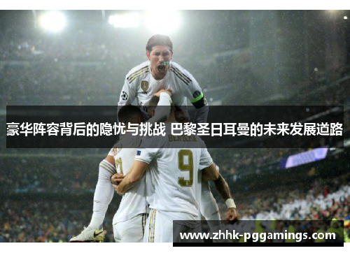 豪华阵容背后的隐忧与挑战 巴黎圣日耳曼的未来发展道路 豪华阵容背后的隐忧与挑战 巴黎圣日耳曼的未来发展道路