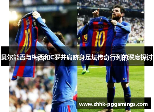 贝尔能否与梅西和C罗并肩跻身足坛传奇行列的深度探讨