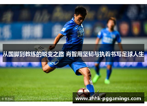 从国脚到教练的蜕变之路 肖智用坚韧与执着书写足球人生
