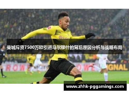 曼城斥资7500万欧引进马尔穆什的背后原因分析与战略布局
