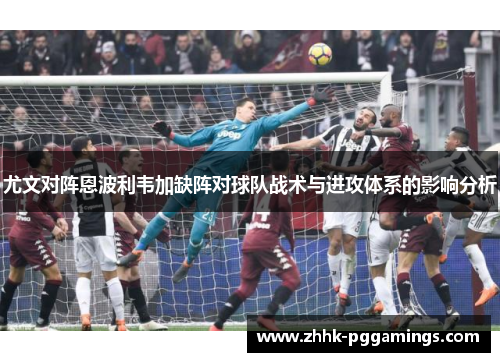 尤文对阵恩波利韦加缺阵对球队战术与进攻体系的影响分析