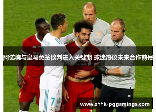 阿诺德与皇马免签谈判进入关键期 球迷热议未来合作前景 阿诺德与皇马免签谈判进入关键期 球迷热议未来合作前景
