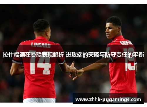 拉什福德在曼联表现解析 进攻端的突破与防守责任的平衡
