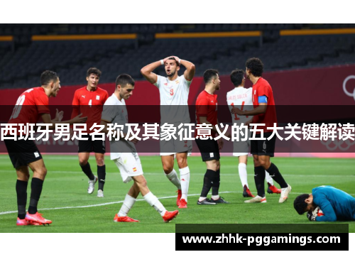 西班牙男足名称及其象征意义的五大关键解读 西班牙男足名称及其象征意义的五大关键解读