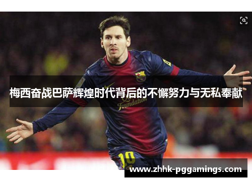 梅西奋战巴萨辉煌时代背后的不懈努力与无私奉献